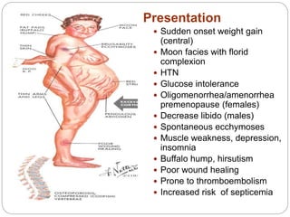 Presentation
 Sudden onset weight gain
(central)
 Moon facies with florid
complexion
 HTN
 Glucose intolerance
 Oligomenorrhea/amenorrhea
premenopause (females)
 Decrease libido (males)
 Spontaneous ecchymoses
 Muscle weakness, depression,
insomnia
 Buffalo hump, hirsutism
 Poor wound healing
 Prone to thromboembolism
 Increased risk of septicemia
 