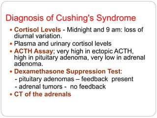 Diagnosis of Cushing's Syndrome
 Cortisol Levels - Midnight and 9 am: loss of
diurnal variation.
 Plasma and urinary cortisol levels
 ACTH Assay; very high in ectopic ACTH,
high in pituitary adenoma, very low in adrenal
adenoma.
 Dexamethasone Suppression Test:
- pituitary adenomas – feedback present
- adrenal tumors - no feedback
 CT of the adrenals
 