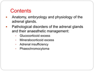 Contents
 Anatomy, embryology and physiology of the
adrenal glands.
 Pathological disorders of the adrenal glands
and their anaesthetic management:
 Glucocorticoid excess
 Mineralocorticoid excess
 Adrenal insufficiency
 Phaeochromocytoma
 