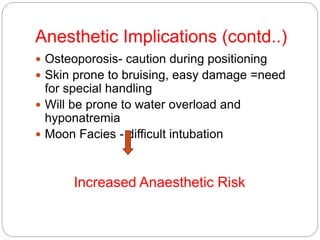 Anesthetic Implications (contd..)
 Osteoporosis- caution during positioning
 Skin prone to bruising, easy damage =need
for special handling
 Will be prone to water overload and
hyponatremia
 Moon Facies - difficult intubation
Increased Anaesthetic Risk
 