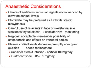 Anaesthetic Considerations
 Choice of sedatives, induction agents not influenced by
elevated cortisol levels
 Etomidate may be preferred as it inhibits steroid
biosynthesis
 Careful use of relaxants in face of skeletal muscle
weakness/ hypokalemia → consider NM - monitoring
 Regional acceptable - remember possibility of
osteoporosis and effects on vertebral bodies
 Plasma cortisol levels decrease promptly after gland
excision needs replacement
 Consider steroid infusion - cortisol 100mg/day
 Fludrocortisone 0.05-0.1 mg/day
 
