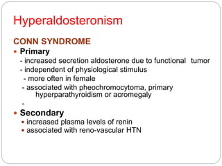 Hyperaldosteronism
CONN SYNDROME
 Primary
- increased secretion aldosterone due to functional tumor
- independent of physiological stimulus
- more often in female
- associated with pheochromocytoma, primary
hyperparathyroidism or acromegaly
-
 Secondary
 increased plasma levels of renin
 associated with reno-vascular HTN
 