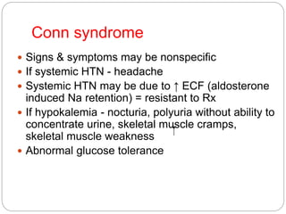 Conn syndrome
 Signs & symptoms may be nonspecific
 If systemic HTN - headache
 Systemic HTN may be due to ↑ ECF (aldosterone
induced Na retention) = resistant to Rx
 If hypokalemia - nocturia, polyuria without ability to
concentrate urine, skeletal muscle cramps,
skeletal muscle weakness
 Abnormal glucose tolerance
 