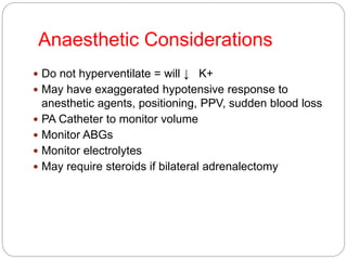 Anaesthetic Considerations
 Do not hyperventilate = will ↓ K+
 May have exaggerated hypotensive response to
anesthetic agents, positioning, PPV, sudden blood loss
 PA Catheter to monitor volume
 Monitor ABGs
 Monitor electrolytes
 May require steroids if bilateral adrenalectomy
 