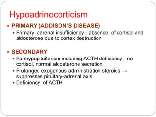 Hypoadrinocorticism
 PRIMARY (ADDISON’S DISEASE)
 Primary adrenal insufficiency - absence of cortisol and
aldosterone due to cortex destruction
 SECONDARY
 Panhypopituitarism including ACTH deficiency - no
cortisol, normal aldosterone secretion
 Prolonged exogenous administration steroids →
suppresses pituitary-adrenal axis
 Deficiency of ACTH
 