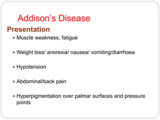 Addison’s Disease
Presentation
 Muscle weakness, fatigue
 Weight loss/ anorexia/ nausea/ vomiting/diarrhoea
 Hypotension
 Abdominal/back pain
 Hyperpigmentation over palmar surfaces and pressure
points
 