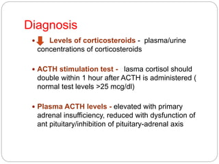 Diagnosis
 Levels of corticosteroids - plasma/urine
concentrations of corticosteroids
 ACTH stimulation test - plasma cortisol should
double within 1 hour after ACTH is administered (
normal test levels >25 mcg/dl)
 Plasma ACTH levels - elevated with primary
adrenal insufficiency, reduced with dysfunction of
ant pituitary/inhibition of pituitary-adrenal axis
 