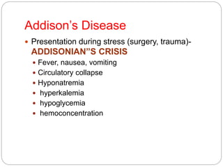 Addison’s Disease
 Presentation during stress (surgery, trauma)-
ADDISONIAN”S CRISIS
 Fever, nausea, vomiting
 Circulatory collapse
 Hyponatremia
 hyperkalemia
 hypoglycemia
 hemoconcentration
 