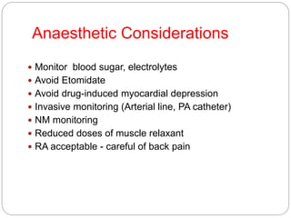 Anaesthetic Considerations
 Monitor blood sugar, electrolytes
 Avoid Etomidate
 Avoid drug-induced myocardial depression
 Invasive monitoring (Arterial line, PA catheter)
 NM monitoring
 Reduced doses of muscle relaxant
 RA acceptable - careful of back pain
 