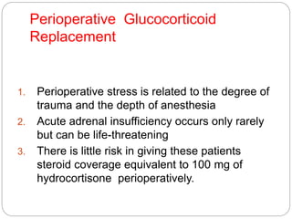 Perioperative Glucocorticoid
Replacement
1. Perioperative stress is related to the degree of
trauma and the depth of anesthesia
2. Acute adrenal insufficiency occurs only rarely
but can be life-threatening
3. There is little risk in giving these patients
steroid coverage equivalent to 100 mg of
hydrocortisone perioperatively.
 