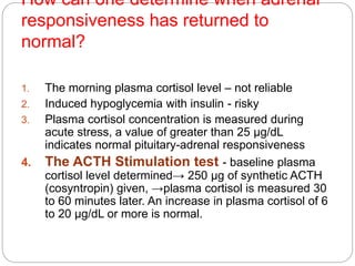 How can one determine when adrenal
responsiveness has returned to
normal?
1. The morning plasma cortisol level – not reliable
2. Induced hypoglycemia with insulin - risky
3. Plasma cortisol concentration is measured during
acute stress, a value of greater than 25 µg/dL
indicates normal pituitary-adrenal responsiveness
4. The ACTH Stimulation test - baseline plasma
cortisol level determined→ 250 µg of synthetic ACTH
(cosyntropin) given, →plasma cortisol is measured 30
to 60 minutes later. An increase in plasma cortisol of 6
to 20 µg/dL or more is normal.
 