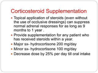 Corticosteroid Supplementation
 Topical application of steroids (even without
the use of occlusive dressings) can suppress
normal adrenal responses for as long as 9
months to 1 year .
 Provide supplementation for any patient who
has received steroids within a year.
 Major sx- hydrocortisone 200 mg/day
 Minor sx- hydrocortisone 100 mg/day
 Decrease dose by 25% per day till oral intake
 
