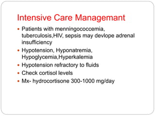 Intensive Care Managemant
 Patients with menningococcemia,
tuberculosis,HIV, sepsis may devlope adrenal
insufficiency
 Hypotension, Hyponatremia,
Hypoglycemia,Hyperkalemia
 Hypotension refractory to fluids
 Check cortisol levels
 Mx- hydrocortisone 300-1000 mg/day
 