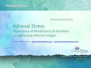 HP	
  Live	
  January	
  18,	
  2013	
  
                                                                       	
  

Adrenal	
  Stress	
  
Importance	
  of	
  Mindfulness	
  &	
  Nutri7on	
  
	
  in	
  addressing	
  Adrenal	
  Fa7gue	
  
By	
  Lisa	
  Miles	
  Jackson	
  	
  |	
  	
  	
  www.capediemwellness.org	
  	
  |	
  	
  ljackson@carpediemwellness.org	
  
	
  	
  




                                                                                            Corporate and Individual   Health and Wellness Coaching

                                                                                                                           703.421.7125	
  
 