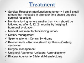 Treatment
• Surgical Resection (nonfunctioning tumor > 4 cm & small
tumors that increases in size over time should undergo
surgical resection)
• Non-functioning tumors smaller than 4 cm should be
followed up after 6, 12, 24 months by imaging &
hormonal evaluation.
• Medical treatment for functioning tumor-
 Dietary management
 Spironolactone – Conn’s Syndrome
 Ketoconazole – Reduce steroid synthesis- Cushing
syndrome
• Surgical management
 Unilateral Adenoma- Unilateral Adrenalectomy
 Bilateral Adenoma- Bilateral Adrenalectomy
 