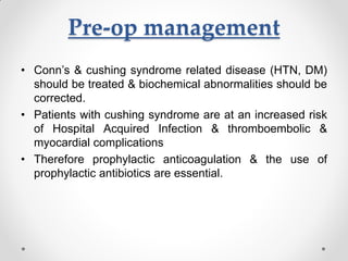 Pre-op management
• Conn’s & cushing syndrome related disease (HTN, DM)
should be treated & biochemical abnormalities should be
corrected.
• Patients with cushing syndrome are at an increased risk
of Hospital Acquired Infection & thromboembolic &
myocardial complications
• Therefore prophylactic anticoagulation & the use of
prophylactic antibiotics are essential.
 
