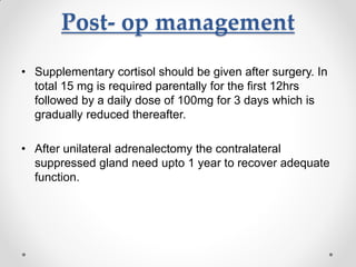 Post- op management
• Supplementary cortisol should be given after surgery. In
total 15 mg is required parentally for the first 12hrs
followed by a daily dose of 100mg for 3 days which is
gradually reduced thereafter.
• After unilateral adrenalectomy the contralateral
suppressed gland need upto 1 year to recover adequate
function.
 