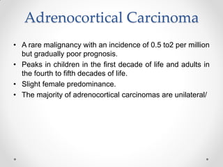 Adrenocortical Carcinoma
• A rare malignancy with an incidence of 0.5 to2 per million
but gradually poor prognosis.
• Peaks in children in the first decade of life and adults in
the fourth to fifth decades of life.
• Slight female predominance.
• The majority of adrenocortical carcinomas are unilateral/
 