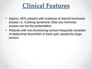 Clinical Features
• Approx. 60% present with evidence of steroid hormones
excess i.e. Cushing syndrome. Else any hormone
excess can be the presentation.
• Patients with non-functioning tumors frequently complain
of abdominal discomfort or back pain caused by large
tumors.
 