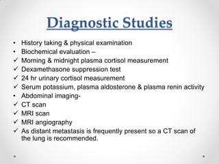 Diagnostic Studies
• History taking & physical examination
• Biochemical evaluation –
 Morning & midnight plasma cortisol measurement
 Dexamethasone suppression test
 24 hr urinary cortisol measurement
 Serum potassium, plasma aldosterone & plasma renin activity
• Abdominal imaging-
 CT scan
 MRI scan
 MRI angiography
 As distant metastasis is frequently present so a CT scan of
the lung is recommended.
 