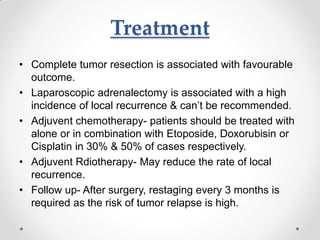 Treatment
• Complete tumor resection is associated with favourable
outcome.
• Laparoscopic adrenalectomy is associated with a high
incidence of local recurrence & can’t be recommended.
• Adjuvent chemotherapy- patients should be treated with
alone or in combination with Etoposide, Doxorubisin or
Cisplatin in 30% & 50% of cases respectively.
• Adjuvent Rdiotherapy- May reduce the rate of local
recurrence.
• Follow up- After surgery, restaging every 3 months is
required as the risk of tumor relapse is high.
 