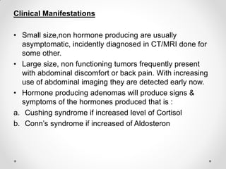 Clinical Manifestations
• Small size,non hormone producing are usually
asymptomatic, incidently diagnosed in CT/MRI done for
some other.
• Large size, non functioning tumors frequently present
with abdominal discomfort or back pain. With increasing
use of abdominal imaging they are detected early now.
• Hormone producing adenomas will produce signs &
symptoms of the hormones produced that is :
a. Cushing syndrome if increased level of Cortisol
b. Conn’s syndrome if increased of Aldosteron
 