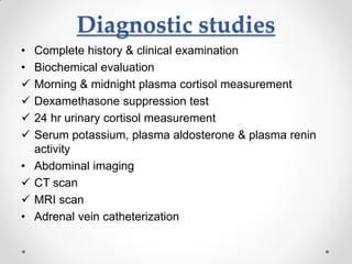 Diagnostic studies
• Complete history & clinical examination
• Biochemical evaluation
 Morning & midnight plasma cortisol measurement
 Dexamethasone suppression test
 24 hr urinary cortisol measurement
 Serum potassium, plasma aldosterone & plasma renin
activity
• Abdominal imaging
 CT scan
 MRI scan
• Adrenal vein catheterization
 