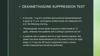z DEXAMETHASONE SUPPRESSION TEST
 In this test, 1 mg of a synthetic glucocorticoid (dexamethasone)
is given at 11 p.m. and plasma cortisol levels are measured at 8
a.m. the following morning.
 Physiologically normal adults suppress cortisol levels to <3
μg/dL, whereas most patients with Cushing’s syndrome do not.
 In patients with a negative test but a high clinical suspicion, the
classic low-dose dexamethasone (0.5 mg every 6 hours for eight
doses, or 2 mg over 48 hours) suppression test or urinary
cortisol measurement should be performed.
 