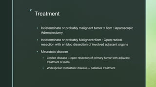 z
Treatment
 Indeterminate or probably malignant tumor < 6cm : laparoscopic
Adrenalectomy
 Indeterminate or probably Malignant>6cm : Open radical
resection with en bloc dissection of involved adjacent organs
 Metastatic disease
 Limited disease – open resection of primary tumor with adjuvant
treatment of mets
 Widespread metastatic disease – palliative treatment
 