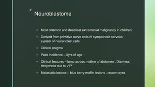 z
Neuroblastoma
 Most common and deadliest extracranial malignancy in children
 Derived from primitive nerve cells of sympathetic nervous
system of neural crest cells
 Clinical enigma
 Peak incidence – 5yrs of age
 Clinical features – lump across midline of abdomen , Diarrhea,
dehydratio due to VIP
 Metastatic lesions – blue berry muffin lesions , racoon eyes
 