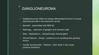 z
GANGLIONEUROMA
 Ganglioneuromas (GNs) are benign diferentiated tumours of neural
crest-derived cells in the autonomic nerves.
 Sporadic , assosciated with MEN 2b
 Pathology – admixture of ganglion and schwann cells
 Sites – Mediastinum , retroperitoneal, Adrenal gland
 Clinical features – benign , present as non secreting slow growing
tumors
 Usually asymptomatic, <30years , when large in size cause
pressure symptoms
 