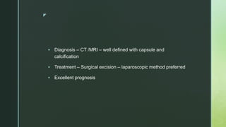 z
 Diagnosis – CT /MRI – well defined with capsule and
calcification
 Treatment – Surgical excision – laparoscopic method preferred
 Excellent prognosis
 