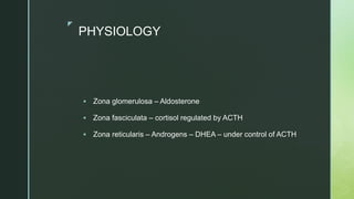 z
PHYSIOLOGY
 Zona glomerulosa – Aldosterone
 Zona fasciculata – cortisol regulated by ACTH
 Zona reticularis – Androgens – DHEA – under control of ACTH
 