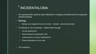 z
INCIDENTALOMA
 An asymptomatic adrenal mass detected on imaging not performed for suspected
adrenal disease
 Etiology
 Benign and malignant tumors of cortex , medulla , extra adrenal origin
 Functional or non functional – determined through
 clinical assessment
 Dexamethasone suppression test
 measurement of urinary metanephrins
 Plasma Aldosterone renin ratio
 2% incidence
 
