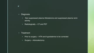 z
 Diagnosis
 Non suppressed plasma Aldosterone and suppressed plasma renin
activity
 Radiologically – CT and PET
 Treatment
 Prior to surgery – HTN and hypokalemia to be corrected
 Surgery – Adrenalectomy
 