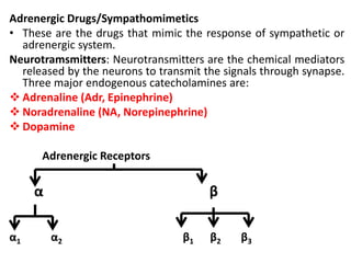 Adrenergic Drugs/Sympathomimetics
• These are the drugs that mimic the response of sympathetic or
adrenergic system.
Neurotramsmitters: Neurotransmitters are the chemical mediators
released by the neurons to transmit the signals through synapse.
Three major endogenous catecholamines are:
 Adrenaline (Adr, Epinephrine)
 Noradrenaline (NA, Norepinephrine)
 Dopamine
Adrenergic Receptors
α β
α1 α2 β1 β2 β3
 