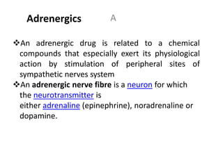 AAdrenergics
An adrenergic drug is related to a chemical
compounds that especially exert its physiological
action by stimulation of peripheral sites of
sympathetic nerves system
An adrenergic nerve fibre is a neuron for which
the neurotransmitter is
either adrenaline (epinephrine), noradrenaline or
dopamine.
 