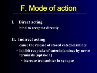 F. Mode of action
I. Direct acting
– bind to receptor directly
II. Indirect acting
– cause the release of stored catecholamines
– inhibit reuptake of catecholamines by nerve
terminals (uptake 1)
• increase transmitter in synapse
 
