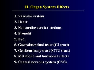 H. Organ System Effects
1. Vascular system
2. Heart
3. Net cardiovascular actions
4. Bronchi
5. Eye
6. Gastrointestinal tract (GI tract)
7. Genitourinary tract (GTU tract)
8. Metabolic and hormonal effects
9. Central nervous system (CNS)
 