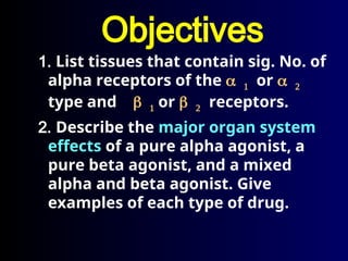 Objectives
1. List tissues that contain sig. No. of
alpha receptors of the  or 
type and  or  receptors.
2. Describe the major organ system
effects of a pure alpha agonist, a
pure beta agonist, and a mixed
alpha and beta agonist. Give
examples of each type of drug.
 
