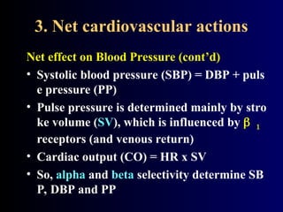 3. Net cardiovascular actions
Net effect on Blood Pressure (cont’d)
• Systolic blood pressure (SBP) = DBP + puls
e pressure (PP)
• Pulse pressure is determined mainly by stro
ke volume (SV), which is influenced by 
receptors (and venous return)
• Cardiac output (CO) = HR x SV
• So, alpha and beta selectivity determine SB
P, DBP and PP
 
