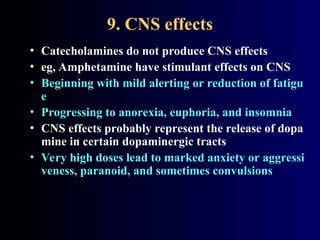 9. CNS effects
• Catecholamines do not produce CNS effects
• eg, Amphetamine have stimulant effects on CNS
• Beginning with mild alerting or reduction of fatigu
e
• Progressing to anorexia, euphoria, and insomnia
• CNS effects probably represent the release of dopa
mine in certain dopaminergic tracts
• Very high doses lead to marked anxiety or aggressi
veness, paranoid, and sometimes convulsions
 