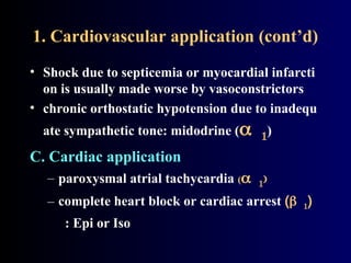 1. Cardiovascular application (cont’d)
• Shock due to septicemia or myocardial infarcti
on is usually made worse by vasoconstrictors
• chronic orthostatic hypotension due to inadequ
ate sympathetic tone: midodrine ()
C. Cardiac application
– paroxysmal atrial tachycardia (
– complete heart block or cardiac arrest ()
: Epi or Iso
 