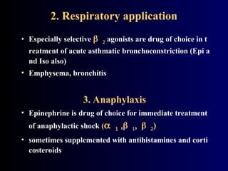 2. Respiratory application
• Especially selective  agonists are drug of choice in t
reatment of acute asthmatic bronchoconstriction (Epi a
nd Iso also)
• Emphysema, bronchitis
3. Anaphylaxis
• Epinephrine is drug of choice for immediate treatment
of anaphylactic shock ( ,)
• sometimes supplemented with antihistamines and corti
costeroids
 