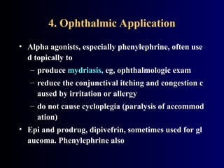 4. Ophthalmic Application
• Alpha agonists, especially phenylephrine, often use
d topically to
– produce mydriasis, eg, ophthalmologic exam
– reduce the conjunctival itching and congestion c
aused by irritation or allergy
– do not cause cycloplegia (paralysis of accommod
ation)
• Epi and prodrug, dipivefrin, sometimes used for gl
aucoma. Phenylephrine also
 