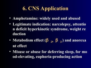 6. CNS Application
• Amphetamine: widely used and abused
• Legitimate indication: narcolepsy, attentio
n deficit hyperkinetic syndrome, weight re
duction
• Metabolism effect ( ) and anorexa
nt effect
• Misuse or abuse for deferring sleep, for mo
od-elevating, euphoria-producing action
 