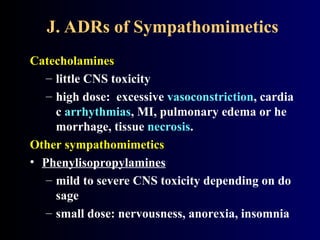 J. ADRs of Sympathomimetics
Catecholamines
– little CNS toxicity
– high dose: excessive vasoconstriction, cardia
c arrhythmias, MI, pulmonary edema or he
morrhage, tissue necrosis.
Other sympathomimetics
• Phenylisopropylamines
– mild to severe CNS toxicity depending on do
sage
– small dose: nervousness, anorexia, insomnia
 