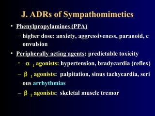 J. ADRs of Sympathomimetics
• Phenylpropylamines (PPA)
– higher dose: anxiety, aggressiveness, paranoid, c
onvulsion
• Peripherally acting agents: predictable toxicity
  agonists: hypertension, bradycardia (reflex)
–  agonists: palpitation, sinus tachycardia, seri
ous arrhythmias
–  agonists: skeletal muscle tremor
 
