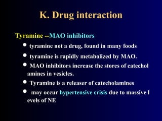 K. Drug interaction
Tyramine --MAO inhibitors
 tyramine not a drug, found in many foods
 tyramine is rapidly metabolized by MAO.
 MAO inhibitors increase the stores of catechol
amines in vesicles.
 Tyramine is a releaser of catecholamines
 may occur hypertensive crisis due to massive l
evels of NE
 