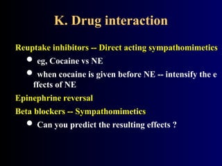 K. Drug interaction
Reuptake inhibitors -- Direct acting sympathomimetics
 eg, Cocaine vs NE
 when cocaine is given before NE -- intensify the e
ffects of NE
Epinephrine reversal
Beta blockers -- Sympathomimetics
 Can you predict the resulting effects ?
 